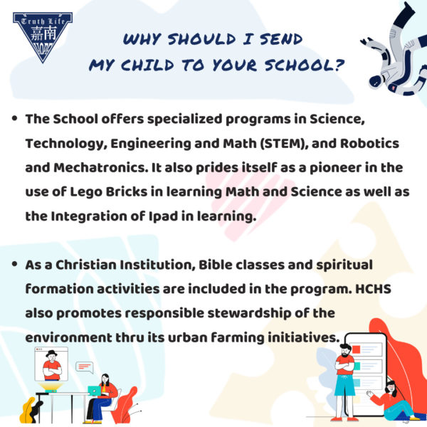 Why should I send my child to your school? The School offers specialized programs in Science, Technology, Engineering and Math (STEM), and Robotics and Mechatronics. It also prides itself as a pioneer in the use of Lego Bricks in learning Math and Science as well as the Integration of Ipad in learning. As a Christian Institution, Bible classes and spiritual formation activities are included in the program. HCHS also promotes responsible stewardship of the environment thru its urban farming initiatives.